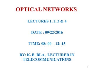 OPTICAL NETWORKS
LECTURES 1, 2, 3 & 4
DATE : 09/22/2016
TIME: 08: 00 – 12: 15
BY: K. B BLA, LECTURER IN
TELECOMMUNICATIONS
1
 