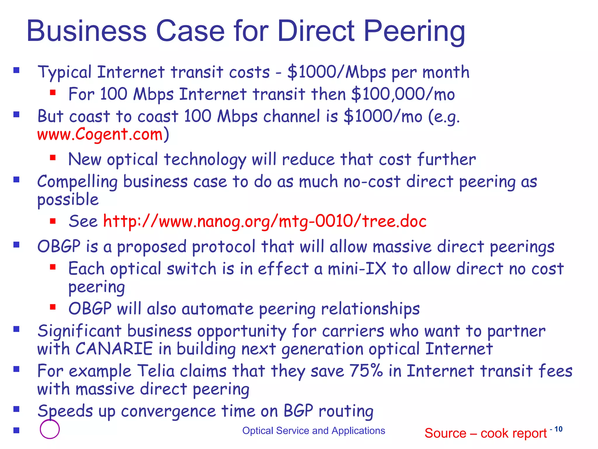 Business Case for Direct Peering 
 Typical Internet transit costs - $1000/Mbps per month 
 For 100 Mbps Internet transit then $100,000/mo 
 But coast to coast 100 Mbps channel is $1000/mo (e.g. 
Optical Service and Applications - 10 
www.Cogent.com) 
 New optical technology will reduce that cost further 
 Compelling business case to do as much no-cost direct peering as 
possible 
 See http://www.nanog.org/mtg-0010/tree.doc 
 OBGP is a proposed protocol that will allow massive direct peerings 
 Each optical switch is in effect a mini-IX to allow direct no cost 
peering 
 OBGP will also automate peering relationships 
 Significant business opportunity for carriers who want to partner 
with CANARIE in building next generation optical Internet 
 For example Telia claims that they save 75% in Internet transit fees 
with massive direct peering 
 Speeds up convergence time on BGP routing 
 Source – cook report 
 