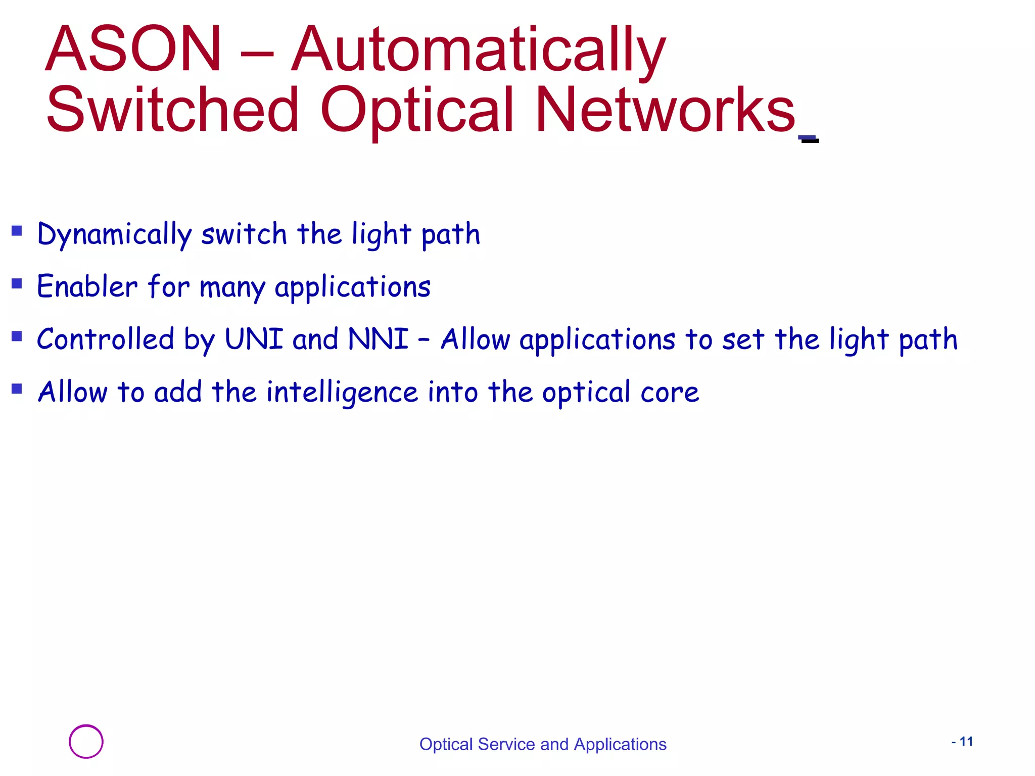ASON – Automatically 
Switched Optical Networks 
 Dynamically switch the light path 
 Enabler for many applications 
 Controlled by UNI and NNI – Allow applications to set the light path 
 Allow to add the intelligence into the optical core 
Optical Service and Applications - 11 
 