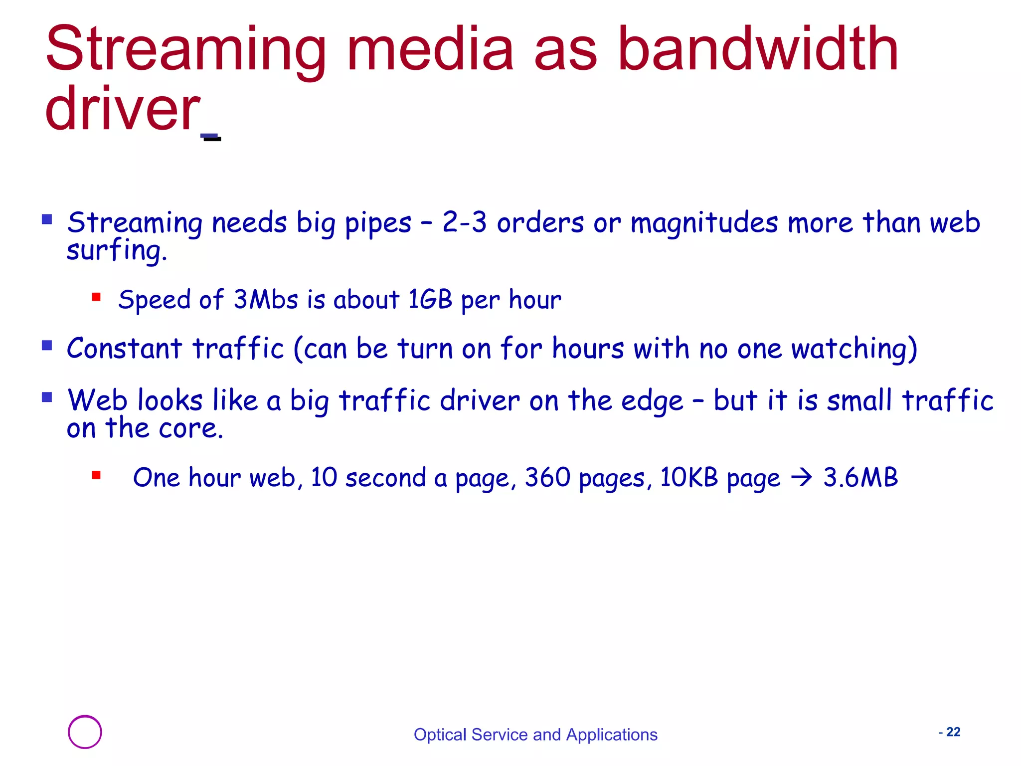 Streaming media as bandwidth 
driver 
 Streaming needs big pipes – 2-3 orders or magnitudes more than web 
surfing. 
 Speed of 3Mbs is about 1GB per hour 
 Constant traffic (can be turn on for hours with no one watching) 
 Web looks like a big traffic driver on the edge – but it is small traffic 
on the core. 
 One hour web, 10 second a page, 360 pages, 10KB page  3.6MB 
Optical Service and Applications - 22 
 