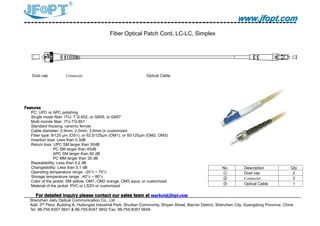 www.jfopt.comwww.jfopt.comwww.jfopt.comwww.jfopt.com
Fiber Optical Patch Cord, LC-LC, Simplex
Dust cap Connector Optical Cable
FeaturesFeaturesFeaturesFeatures
PC, UPC or APC polishing
Single mode fiber: ITU- T G.652, or G655, or G657
Multi monde fiber, ITU-TG.651
Standard housing, ceramic ferrule
Cable diameter: 0.9mm, 2.0mm, 3.0mm or customized
Fiber type: 9/125 μm (OS1), or 62.5/125μm (OM1), or 50/125μm (OM2, OM3)
Insertion loss: Less than 0.3dB
Return loss: UPC SM larger than 50dB
PC SM larger than 45dB
APC SM larger than 60 dB
PC MM larger than 20 dB
Repeatability: Less than 0.2 dB
Changeability: Less than 0.1 dB
Operating temperature range: -20°c ~ 70°c
Storage temperature range: -40°c ~ 80°c
Color of the jacket: SM yellow, OM1, OM2 orange, OM3 aqua, or customized
Material of the jacket: PVC or LSZH or customized
ForForForFor detaileddetaileddetaileddetailed inquiryinquiryinquiryinquiry pleasepleasepleaseplease contactcontactcontactcontact ourourourour salessalessalessales teamteamteamteam atatatat market@jfopt.commarket@jfopt.commarket@jfopt.commarket@jfopt.com
Shenzhen Jiafu Optical Communication Co., Ltd
Add: 2nd
Floor, Building A, Huilongda Industrial Park, Shuitian Community, Shiyan Street, Bao'an District, Shenzhen City, Guangdong Province, China
Tel: 86-755-8357 0641 & 86-755-8357 0652 Fax: 86-755-8357 0649
No. Description Qty
① Dust cap 2
② Connector 2
③ Optical Cable 1
 