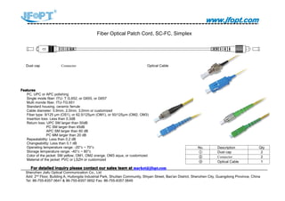www.jfopt.comwww.jfopt.comwww.jfopt.comwww.jfopt.com
Fiber Optical Patch Cord, SC-FC, Simplex
Dust cap Connector Optical Cable
FeaturesFeaturesFeaturesFeatures
PC, UPC or APC polishing
Single mode fiber: ITU- T G.652, or G655, or G657
Multi monde fiber, ITU-TG.651
Standard housing, ceramic ferrule
Cable diameter: 0.9mm, 2.0mm, 3.0mm or customized
Fiber type: 9/125 μm (OS1), or 62.5/125μm (OM1), or 50/125μm (OM2, OM3)
Insertion loss: Less than 0.3dB
Return loss: UPC SM larger than 50dB
PC SM larger than 45dB
APC SM larger than 60 dB
PC MM larger than 20 dB
Repeatability: Less than 0.2 dB
Changeability: Less than 0.1 dB
Operating temperature range: -20°c ~ 70°c
Storage temperature range: -40°c ~ 80°c
Color of the jacket: SM yellow, OM1, OM2 orange, OM3 aqua, or customized
Material of the jacket: PVC or LSZH or customized
ForForForFor detaileddetaileddetaileddetailed inquiryinquiryinquiryinquiry pleasepleasepleaseplease contactcontactcontactcontact ourourourour salessalessalessales teamteamteamteam atatatat market@jfopt.commarket@jfopt.commarket@jfopt.commarket@jfopt.com
Shenzhen Jiafu Optical Communication Co., Ltd
Add: 2nd
Floor, Building A, Huilongda Industrial Park, Shuitian Community, Shiyan Street, Bao'an District, Shenzhen City, Guangdong Province, China
Tel: 86-755-8357 0641 & 86-755-8357 0652 Fax: 86-755-8357 0649
No. Description Qty
① Dust cap 2
② Connector 2
③ Optical Cable 1
 