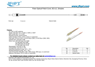 www.jfopt.comwww.jfopt.comwww.jfopt.comwww.jfopt.com
Fiber Optical Patch Cord, SC-LC, Simplex
Dust cap Connector Optical Cable
FeaturesFeaturesFeaturesFeatures
PC, UPC or APC polishing
Single mode fiber: ITU- T G.652, or G655, or G657
Multi monde fiber, ITU-TG.651
Standard housing, ceramic ferrule
Cable diameter: 0.9mm, 2.0mm, 3.0mm or customized
Fiber type: 9/125 μm (OS1), or 62.5/125μm (OM1), or 50/125μm (OM2, OM3)
Insertion loss: Less than 0.3dB
Return loss: UPC SM larger than 50dB
PC SM larger than 45dB
APC SM larger than 60 dB
PC MM larger than 20 dB
Repeatability: Less than 0.2 dB
Changeability: Less than 0.1 dB
Operating temperature range: -20°c ~ 70°c
Storage temperature range: -40°c ~ 80°c
Color of the jacket: SM yellow, OM1, OM2 orange, OM3 aqua, or customized
Material of the jacket: PVC or LSZH or customized
ForForForFor detaileddetaileddetaileddetailed inquiryinquiryinquiryinquiry pleasepleasepleaseplease contactcontactcontactcontact ourourourour salessalessalessales teamteamteamteam atatatat market@jfopt.commarket@jfopt.commarket@jfopt.commarket@jfopt.com
Shenzhen Jiafu Optical Communication Co., Ltd
Add: 2nd
Floor, Building A, Huilongda Industrial Park, Shuitian Community, Shiyan Street, Bao'an District, Shenzhen City, Guangdong Province, China
Tel: 86-755-8357 0641 & 86-755-8357 0652 Fax: 86-755-8357 0649
No. Description Qty
① Dust cap 2
② Connector 2
③ Optical Cable 1
 
