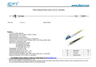 www.jfopt.comwww.jfopt.comwww.jfopt.comwww.jfopt.com
Fiber Optical Patch Cord, ST-LC, Simplex
Dust cap Connector Optical Cable
FeaturesFeaturesFeaturesFeatures
PC, UPC or APC polishing
Single mode fiber: ITU- T G.652, or G655, or G657
Multi monde fiber, ITU-TG.651
Standard housing, ceramic ferrule
Cable diameter: 0.9mm, 2.0mm, 3.0mm or customized
Fiber type: 9/125 μm (OS1), or 62.5/125μm (OM1), or 50/125μm (OM2, OM3)
Insertion loss: Less than 0.3dB
Return loss: UPC SM larger than 50dB
PC SM larger than 45dB
APC SM larger than 60 dB
PC MM larger than 20 dB
Repeatability: Less than 0.2 dB
Changeability: Less than 0.1 dB
Operating temperature range: -20°c ~ 70°c
Storage temperature range: -40°c ~ 80°c
Color of the jacket: SM yellow, OM1, OM2 orange, OM3 aqua, or customized
Material of the jacket: PVC or LSZH or customized
ForForForFor detaileddetaileddetaileddetailed inquiryinquiryinquiryinquiry pleasepleasepleaseplease contactcontactcontactcontact ourourourour salessalessalessales teamteamteamteam atatatat market@jfopt.commarket@jfopt.commarket@jfopt.commarket@jfopt.com
Shenzhen Jiafu Optical Communication Co., Ltd
Add: 2nd
Floor, Building A, Huilongda Industrial Park, Shuitian Community, Shiyan Street, Bao'an District, Shenzhen City, Guangdong Province, China
Tel: 86-755-8357 0641 & 86-755-8357 0652 Fax: 86-755-8357 0649
No. Description Qty
① Dust cap 2
② Connector 2
③ Optical Cable 1
 