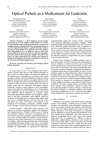 297 IEEE TRANSACTIONS ON MEDICAL ROBOTICS AND BIONICS, VOL. 2, NO. 2, MAY 2020
This work is licensed under a Creative Commons Attribution 4.0 License. For more information, see https://creativecommons.org/licenses/by/4.0/
Optical Picbots as a Medicament for Leukemia
P.S.Jagadeesh Kumar
Department of Engineering Sciences
University of Oxford
Oxford, United Kingdom
dr.psjkumar@yahoo.com
J.Nedumaan
Department of Computer Science
Stanford University
California, United States
nedumaan.jagadeesh@yahoo.com
Susan Daenke
Division of Medicine
University of Oxford
Oxford, United Kingdom
susan@strubi.ox.ac.uk
J.Tisa
Center for Biomedical Informatics
Stanford University
California, United States
tisa.jagadeesh@yahoo.com
J.Ruby
Division of Medicine
University of Oxford
Oxford, United Kingdom
ruby.jagadeesh@yahoo.com
J.Lepika
Department of Computer Science
Harvard University
Cambridge, United States
lipika.jagadeesh@yahoo.com
Abstract—Leukemia is a blood malignant growth brought
about by an ascent in the number of white platelets in our body.
Current leukemia study is gaining ground in the conveyance of
remedial payloads, including medications and imaging operators.
A picbot's agent basically triggers a payload-discharge system in
the wake of being guided to an objective area in the patient's
body. Light empowers us to see things at a scope of scales, from
the perceptible to the petite where our own cells, microorganisms,
and other smaller-scale living beings multiply. The goal of this
paper is to utilize optical picbots as a treatment for leukemia in
imaging the development, level of the contamination and state of
the cancerous cell inside the patient's body.
Keywords—cancerous cell, leukemia, optical imaging, optical
picbots, therapeutic.
I. INTRODUCTION
At some point, a visit to the emergency clinic with a
genuine disease could end not with medical procedure or
jugs of pills, yet with an infusion of clinical microrobots. In
the broadest sense, microrobots are just minute scale robots
intended to perform chosen developments in light of explicit
upgrades however their modest size implies that they could
head out through the body to perform undertakings that no
traditional robot could do. For instance, they may wipe out
supply routes that are obstructed with plaque, perform
profoundly focused on tissue biopsies, or treat carcinogenic
tumors from within [3]. Comparable in size to living human
cells, microrobots are far less inclined to cause tissue harm
than traditional clinical mediations, for example, careful
entry points and catheter inclusions. By focusing on explicit
goals in the body, microrobots could radically lessen the
symptoms of pharmaceuticals. Looking further ahead, when
they can be controlled precisely and over and over at the
subcellular size range, microrobots could empower tissue
designing and regenerative medication, whereby harmed
tissue and organs could be fixed or altogether reconstructed.
Current research is additionally gaining ground in the
delivery of remedial consignments, together with medicines
and imaging specialists. Weighed with the issues of building
and movement, medicate conveyance is moderately clear: A
microrobotic specialist just triggers a payload-discharge tool
in the wake of being guided to an objective area in the body.
Fruitful tests have been confirmed in vivo for little creatures.
For instance, self-governing microrobots driven by hydrogen
microbubbles have been utilized in live mice to treat gastric
bacterial infection [4]. These microrobots improved payload-
standards for dependability by squeezing the medication
straightforwardly against the stomach divider. Contrasted
with customary medication conveyance strategies, which
frequently depend on detached dispersion to arrive at an ideal
zone, effectively guided microrobots offer an approach to
convey on-request payloads a lot nearer to the objective area.
This exactness conveyance implies that a higher convergence
of the medication will show up at the most valuable site and
that the danger of potential reactions is limited in light of the
fact that the medication is substantially less prone to diffuse
to the encompassing tissue.
Engineers have thought of a baffling number of ways to
deal with portable microrobot incitation. One methodology is
acoustic incitation, in which microrobots move towards the
sound-created pressure focuses motivated by swaying sound
waves that are functional to the liquid encompassing them.
Concoction incitation techniques incorporate the propulsive
compound engines that oust microbubbles or utilize vicinity
substance angles to create push powers. There are moreover
biohybrid plans that exploit the independent vitality and
versatility of living cells, customarily by coupling microbes,
sperm, or muscle cells to imitation structures and controlling
them remotely by changing the encompassing temperature,
acridity, lighting conditions, or other attractive fields. Optical
stimulation can create creeping velocity on elastomer tools,
which contract when legitimately warmed by lasers. The
issue with huge numbers of these techniques is that they can
be utilized distinctly in controlled situations and require
calibrating for applications in vivo. In the proposed method,
optical imaging is the mainstream constraint concerted [2].
II. LEUKEMIA
A. What is leukemia?
Leukemia is essentially a gathering of various malignant
growths of the platelets. Leukemia can be an intense or the
constant, and individuals with interminable leukemia may
not see any indications before the condition is determined to
have a blood test. Intense leukemia are bound to cause side
effects. Indications of all types of leukemia are identified
with the expansion of strange platelets and substitution of the
bone marrow by the carcinogenic cells. The side effects of
leukemia incorporates fevers, night sweats, and swollen
lymph hubs that are commonly not difficult or delicate.
Exhaustion, weight reduction, and bone or joint torment are
other potential side effects. Simple wounding and draining
inclinations might bring about the seeping from the gums,
purplish fixes on the skin, or little red spots under the skin. In
leukemia, irregular platelets are created in the bone marrow.
 
