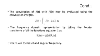 Cond…
• The convolution of h(t) with Pi(t) may be evaluated using the
convolution integral.
• The frequency domain representation by taking the Fourier
transforms of all the functions equation 1 as
• where ω is the baseband angular frequency.
 