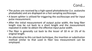Cond…
• The pulses are received by a high-speed photodetector (i.e. avalanche
photodiode) and are displayed on a fast sampling oscilloscope.
• A beam splitter is utilized for triggering the oscilloscope and for input
pulse measurement.
• After the initial measurement of output pulse width, the long fiber
length may be cut back to a short length and the measurement
repeated in order to obtain the effective input pulse width.
• The fiber is generally cut back to the lesser of 10 m or 1% of its
original length.
• An alternative to this cut-back technique, the insertion or substitution
method similar to that used in fiber loss measurement can be
employed.
 