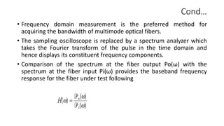 Cond…
• Frequency domain measurement is the preferred method for
acquiring the bandwidth of multimode optical fibers.
• The sampling oscilloscope is replaced by a spectrum analyzer which
takes the Fourier transform of the pulse in the time domain and
hence displays its constituent frequency components.
• Comparison of the spectrum at the fiber output Po(ω) with the
spectrum at the fiber input Pi(ω) provides the baseband frequency
response for the fiber under test following
 