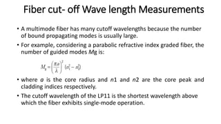 Fiber cut- off Wave length Measurements
• A multimode fiber has many cutoff wavelengths because the number
of bound propagating modes is usually large.
• For example, considering a parabolic refractive index graded fiber, the
number of guided modes Mg is:
• where a is the core radius and n1 and n2 are the core peak and
cladding indices respectively.
• The cutoff wavelength of the LP11 is the shortest wavelength above
which the fiber exhibits single-mode operation.
 