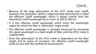 Cond…
• Because of the large attenuation of the LP11 mode near cutoff,
however, the parameter which is experimentally determined is called
the effective cutoff wavelength, which is always smaller than the
theoretical cutoff wavelength by as much as 100 to 200 nm
• It is this effective cutoff wavelength which limits the wavelength
region for which the fiber is ‘effectively’ single-mode.
• The effective cutoff wavelength is normally measured by increasing
the signal wavelength in a fixed length of fiber until the LP11 mode is
undetectable.
• Since the attenuation of the LP11 mode is dependent on the fiber
length and its radius of curvature, the effective cutoff wavelength
tends to vary with the method of measurement.
 