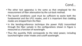 Cond…
• The other test apparatus is the same as that employed for the
measurement of fiber attenuation by the cut-back method.
• The launch conditions used must be sufficient to excite both the
fundamental and the LP11 modes, and it is important that cladding
modes are stripped from the fiber.
• In the bending-reference technique the power Ps(λ) transmitted
through the fiber sample in the configurations shown in Figure is
measured as a function of wavelength.
• Thus the quantity Ps(λ) corresponds to the total power, including
launched higher order modes and cutoff wavelength.
 