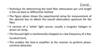 Cond…
• Technique for determining the total fiber attenuation per unit length
is the cut-back or differential method.
• The figure above shows the experimental setup for measurement of
the spectral loss to obtain the overall attenuation spectrum for the
fiber.
• It consists of a ‘white’ light source, usually a tungsten halogen or
xenon arc lamp.
• The focused light is mechanically chopped at a low frequency of a few
hundred hertz.
• This enables the lock-in amplifier at the receiver to perform phase-
sensitive detection.
 
