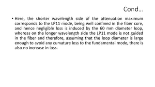 Cond…
• Here, the shorter wavelength side of the attenuation maximum
corresponds to the LP11 mode, being well confined in the fiber core,
and hence negligible loss is induced by the 60 mm diameter loop,
whereas on the longer wavelength side the LP11 mode is not guided
in the fiber and therefore, assuming that the loop diameter is large
enough to avoid any curvature loss to the fundamental mode, there is
also no increase in loss.
 