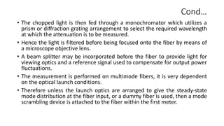 Cond…
• The chopped light is then fed through a monochromator which utilizes a
prism or diffraction grating arrangement to select the required wavelength
at which the attenuation is to be measured.
• Hence the light is filtered before being focused onto the fiber by means of
a microscope objective lens.
• A beam splitter may be incorporated before the fiber to provide light for
viewing optics and a reference signal used to compensate for output power
fluctuations.
• The measurement is performed on multimode fibers, it is very dependent
on the optical launch conditions.
• Therefore unless the launch optics are arranged to give the steady-state
mode distribution at the fiber input, or a dummy fiber is used, then a mode
scrambling device is attached to the fiber within the first meter.
 