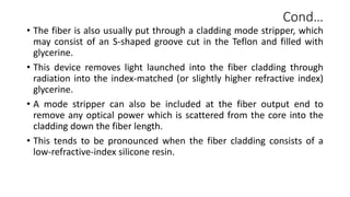 Cond…
• The fiber is also usually put through a cladding mode stripper, which
may consist of an S-shaped groove cut in the Teflon and filled with
glycerine.
• This device removes light launched into the fiber cladding through
radiation into the index-matched (or slightly higher refractive index)
glycerine.
• A mode stripper can also be included at the fiber output end to
remove any optical power which is scattered from the core into the
cladding down the fiber length.
• This tends to be pronounced when the fiber cladding consists of a
low-refractive-index silicone resin.
 