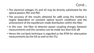 Cond…
• The electrical voltages V1 and V2 may be directly substituted for the
optical powers P01 and P02.
• The accuracy of the results obtained for αdB using this method is
largely dependent on constant optical launch conditions and the
achievement of the equilibrium mode distribution within the fiber.
• In this case the fiber to detector power coupling changes between
measurements and this variation can be made less than 0.01 dB
• Hence the cut-back technique is regarded as the RTM for attenuation
measurements by the EIA as well as the ITU.
 