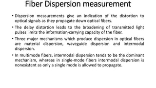 Fiber Dispersion measurement
• Dispersion measurements give an indication of the distortion to
optical signals as they propagate down optical fibers.
• The delay distortion leads to the broadening of transmitted light
pulses limits the information-carrying capacity of the fiber.
• Three major mechanisms which produce dispersion in optical fibers
are material dispersion, waveguide dispersion and intermodal
dispersion.
• In multimode fibers, intermodal dispersion tends to be the dominant
mechanism, whereas in single-mode fibers intermodal dispersion is
nonexistent as only a single mode is allowed to propagate.
 