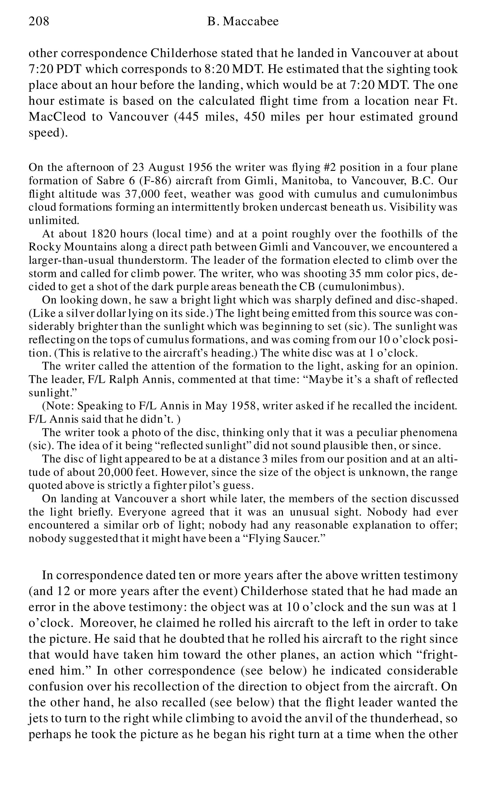 208 B. Maccabee
other correspondence Childerhose stated that he landed in Vancouver at about
7:20 PDT which corresponds to 8:20 MDT. He estimated that the sighting took
place about an hour before the landing, which would be at 7:20 MDT. The one
hour estimate is based on the calculated flight time from a location near Ft.
MacCleod to Vancouver (445 miles, 450 miles per hour estimated ground
speed).
On the afternoon of 23 August 1956 the writer was flying #2 position in a four plane
formation of Sabre 6 (F-86) aircraft from Gimli, Manitoba, to Vancouver, B.C. Our
flight altitude was 37,000 feet, weather was good with cumulus and cumulonimbus
cloud formations forming an intermittently broken undercast beneath us. Visibility was
unlimited.
At about 1820 hours (local time) and at a point roughly over the foothills of the
Rocky Mountains along a direct path between Gimli and Vancouver, we encountered a
larger-than-usual thunderstorm. The leader of the formation elected to climb over the
storm and called for climb power. The writer, who was shooting 35 mm color pics, de-
cided to get a shot of the dark purple areas beneath the CB (cumulonimbus).
On looking down, he saw a bright light which was sharply defined and disc-shaped.
(Like a silver dollar lying on its side.) The light being emitted from this source was con-
siderably brighter than the sunlight which was beginning to set (sic). The sunlight was
reflectingon the tops of cumulus formations, and was coming from our 10 o’clock posi-
tion. (This is relative to the aircraft’s heading.) The white disc was at 1 o’clock.
The writer called the attention of the formation to the light, asking for an opinion.
The leader, F/L Ralph Annis, commented at that time: “Maybe it’s a shaft of reflected
sunlight.”
(Note: Speaking to F/L Annis in May 1958, writer asked if he recalled the incident.
F/L Annis said that he didn’t. )
The writer took a photo of the disc, thinking only that it was a peculiar phenomena
(sic). The idea of it being “reflected sunlight” did not sound plausible then, or since.
The disc of light appeared to be at a distance 3 miles from our position and at an alti-
tude of about 20,000 feet. However, since the size of the object is unknown, the range
quoted above is strictly a fighter pilot’s guess.
On landing at Vancouver a short while later, the members of the section discussed
the light briefly. Everyone agreed that it was an unusual sight. Nobody had ever
encountered a similar orb of light; nobody had any reasonable explanation to offer;
nobody suggestedthat it might have been a “Flying Saucer.”
In correspondence dated ten or more years after the above written testimony
(and 12 or more years after the event) Childerhose stated that he had made an
error in the above testimony: the object was at 10 o’clock and the sun was at 1
o’clock. Moreover, he claimed he rolled his aircraft to the left in order to take
the picture. He said that he doubted that he rolled his aircraft to the right since
that would have taken him toward the other planes, an action which “fright-
ened him.” In other correspondence (see below) he indicated considerable
confusion over his recollection of the direction to object from the aircraft. On
the other hand, he also recalled (see below) that the flight leader wanted the
jets to turn to the right while climbing to avoid the anvil of the thunderhead, so
perhaps he took the picture as he began his right turn at a time when the other
 
