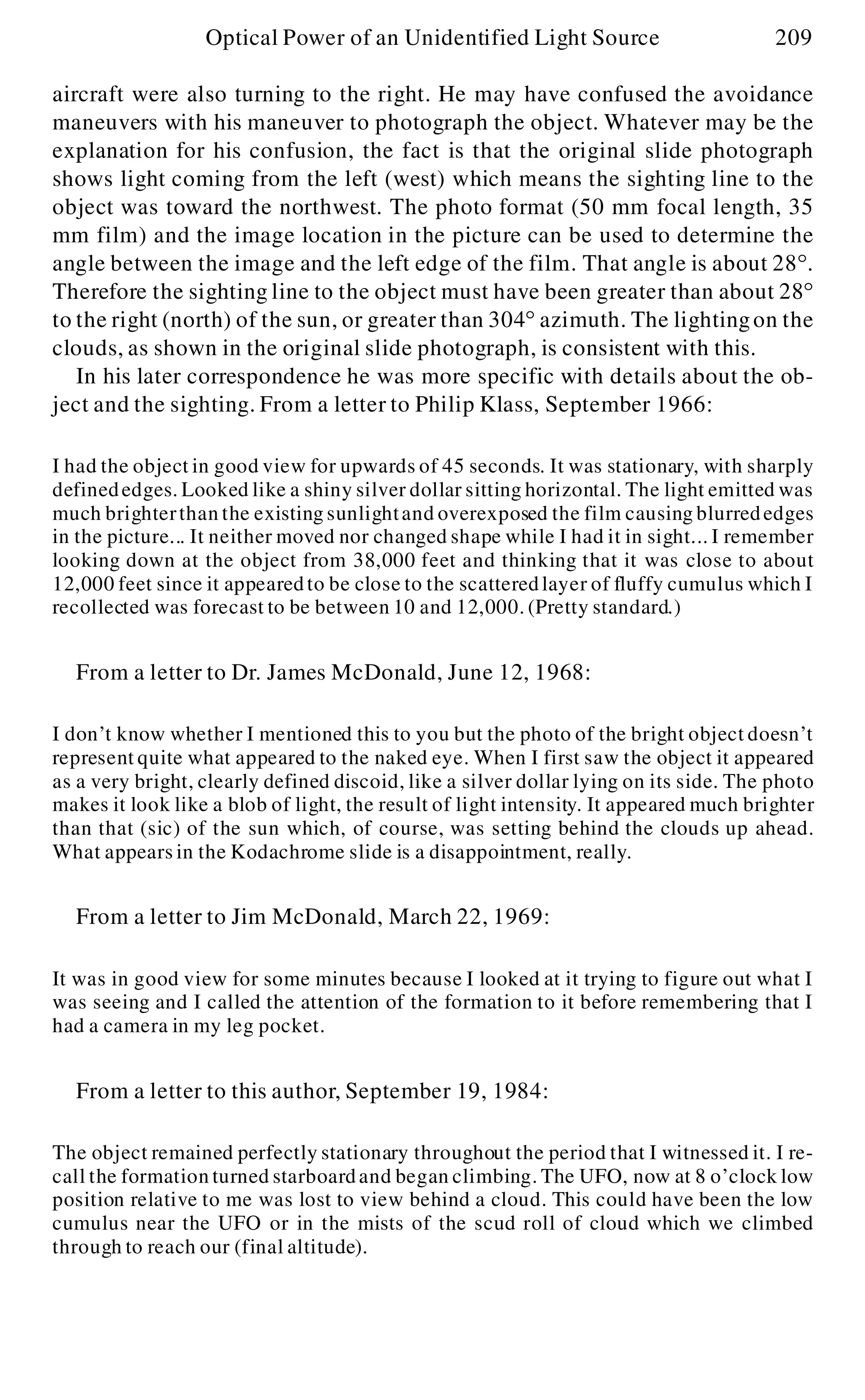 aircraft were also turning to the right. He may have confused the avoidance
maneuvers with his maneuver to photograph the object. Whatever may be the
explanation for his confusion, the fact is that the original slide photograph
shows light coming from the left (west) which means the sighting line to the
object was toward the northwest. The photo format (50 mm focal length, 35
mm film) and the image location in the picture can be used to determine the
angle between the image and the left edge of the film. That angle is about 28°.
Therefore the sighting line to the object must have been greater than about 28°
to the right (north) of the sun, or greater than 304° azimuth. The lightingon the
clouds, as shown in the original slide photograph, is consistent with this.
In his later correspondence he was more specific with details about the ob-
ject and the sighting. From a letter to Philip Klass, September 1966:
I had the object in good view for upwards of 45 seconds. It was stationary, with sharply
definededges. Looked like a shiny silver dollar sitting horizontal. The light emitted was
much brighterthan the existing sunlightand overexposed the film causing blurrededges
in the picture... It neither moved nor changed shape while I had it in sight... I remember
looking down at the object from 38,000 feet and thinking that it was close to about
12,000 feet since it appearedto be close to the scatteredlayer of fluffy cumulus which I
recollected was forecast to be between 10 and 12,000. (Pretty standard.)
From a letter to Dr. James McDonald, June 12, 1968:
I don’t know whether I mentioned this to you but the photo of the bright object doesn’t
represent quite what appeared to the naked eye. When I first saw the object it appeared
as a very bright, clearly defined discoid, like a silver dollar lying on its side. The photo
makes it look like a blob of light, the result of light intensity. It appeared much brighter
than that (sic) of the sun which, of course, was setting behind the clouds up ahead.
What appears in the Kodachrome slide is a disappointment, really.
From a letter to Jim McDonald, March 22, 1969:
It was in good view for some minutes because I looked at it trying to figure out what I
was seeing and I called the attention of the formation to it before remembering that I
had a camera in my leg pocket.
From a letter to this author, September 19, 1984:
The object remained perfectly stationary throughout the period that I witnessed it. I re-
call the formation turned starboardand began climbing. The UFO, now at 8 o’clock low
position relative to me was lost to view behind a cloud. This could have been the low
cumulus near the UFO or in the mists of the scud roll of cloud which we climbed
through to reach our (final altitude).
Optical Power of an Unidentified Light Source 209
 