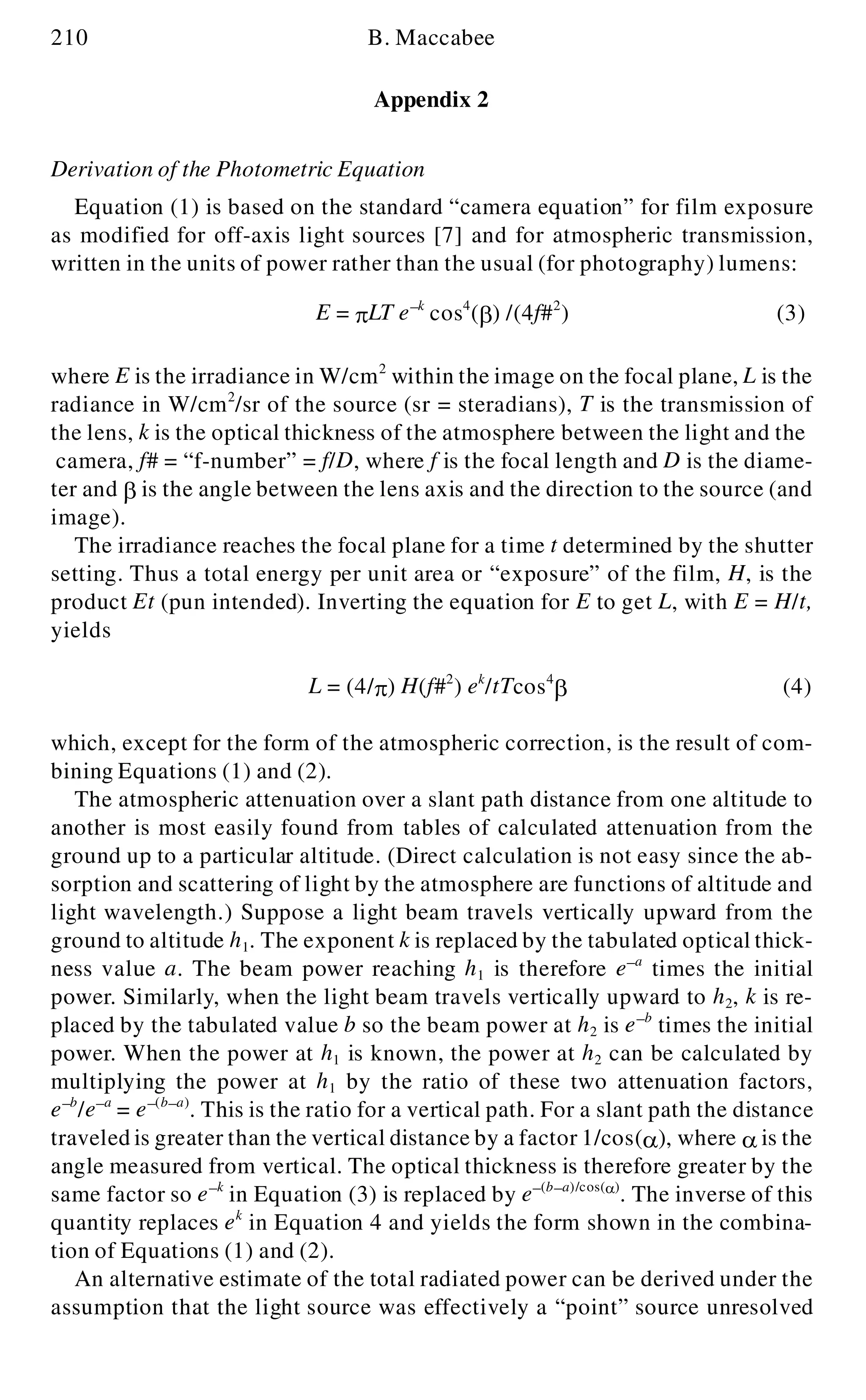 210 B. Maccabee
Appendix 2
Derivation of the Photometric Equation
Equation (1) is based on the standard “camera equation” for film exposure
as modified for off-axis light sources [7] and for atmospheric transmission,
written in the units of power rather than the usual (for photography) lumens:
where E is the irradiance in W/cm2
within the image on the focal plane, L is the
radiance in W/cm2
/sr of the source (sr = steradians), T is the transmission of
the lens, k is the optical thickness of the atmosphere between the light and the
camera, f# = “f-number” = f/D, where f is the focal length and D is the diame-
ter and b is the angle between the lens axis and the direction to the source (and
image).
The irradiance reaches the focal plane for a time t determined by the shutter
setting. Thus a total energy per unit area or “exposure” of the film, H, is the
product Et (pun intended). Inverting the equation for E to get L, with E = H/t,
yields
L = (4/p ) H(f#2
) ek
/tTcos4
b (4)
which, except for the form of the atmospheric correction, is the result of com-
bining Equations (1) and (2).
The atmospheric attenuation over a slant path distance from one altitude to
another is most easily found from tables of calculated attenuation from the
ground up to a particular altitude. (Direct calculation is not easy since the ab-
sorption and scattering of light by the atmosphere are functions of altitude and
light wavelength.) Suppose a light beam travels vertically upward from the
ground to altitude h1. The exponent k is replaced by the tabulated optical thick-
ness value a. The beam power reaching h1 is therefore e- a
times the initial
power. Similarly, when the light beam travels vertically upward to h2, k is re-
placed by the tabulated value b so the beam power at h2 is e- b
times the initial
power. When the power at h1 is known, the power at h2 can be calculated by
multiplying the power at h1 by the ratio of these two attenuation factors,
e- b
/e- a
= e- (b- a)
. This is the ratio for a vertical path. For a slant path the distance
traveled is greater than the vertical distance by a factor 1/cos(a ), where a is the
angle measured from vertical. The optical thickness is therefore greater by the
same factor so e- k
in Equation (3) is replaced by e- (b- a)/cos(a )
. The inverse of this
quantity replaces ek
in Equation 4 and yields the form shown in the combina-
tion of Equations (1) and (2).
An alternative estimate of the total radiated power can be derived under the
assumption that the light source was effectively a “point” source unresolved
E = p LT e- k
cos4
(b ) /(4f#2
) (3)
 