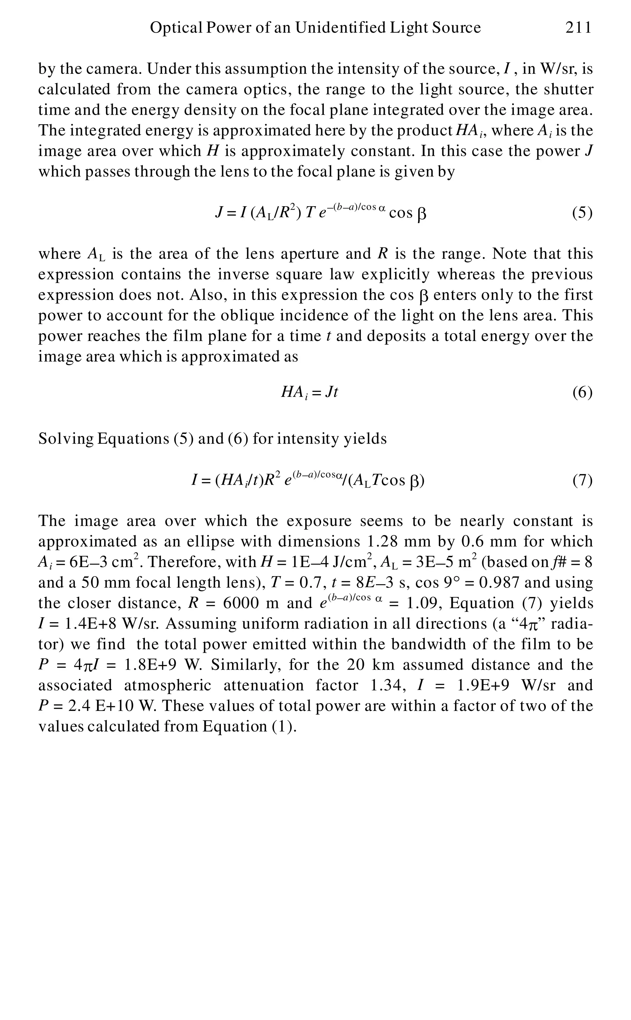 by the camera. Under this assumption the intensity of the source, I , in W/sr, is
calculated from the camera optics, the range to the light source, the shutter
time and the energy density on the focal plane integrated over the image area.
The integrated energy is approximated here by the product HAi, where Ai is the
image area over which H is approximately constant. In this case the power J
which passes through the lens to the focal plane is given by
J = I (AL/R2
) T e- (b- a)/cos a
cos b (5)
where AL is the area of the lens aperture and R is the range. Note that this
expression contains the inverse square law explicitly whereas the previous
expression does not. Also, in this expression the cos b enters only to the first
power to account for the oblique incidence of the light on the lens area. This
power reaches the film plane for a time t and deposits a total energy over the
image area which is approximated as
Solving Equations (5) and (6) for intensity yields
The image area over which the exposure seems to be nearly constant is
approximated as an ellipse with dimensions 1.28 mm by 0.6 mm for which
Ai = 6E- 3 cm2
. Therefore, with H = 1E- 4 J/cm2
, AL = 3E- 5 m2
(based on f# = 8
and a 50 mm focal length lens), T = 0.7, t = 8E- 3 s, cos 9° = 0.987 and using
the closer distance, R = 6000 m and e(b- a)/cos a
= 1.09, Equation (7) yields
I = 1.4E+8 W/sr. Assuming uniform radiation in all directions (a “4p ” radia-
tor) we find the total power emitted within the bandwidth of the film to be
P = 4p I = 1.8E+9 W. Similarly, for the 20 km assumed distance and the
associated atmospheric attenuation factor 1.34, I = 1.9E+9 W/sr and
P = 2.4 E+10 W. These values of total power are within a factor of two of the
values calculated from Equation (1).
Optical Power of an Unidentified Light Source 211
HAi = Jt (6)
I = (HAi/t)R2
e(b- a)/cosa
/(ALTcos b ) (7)
 