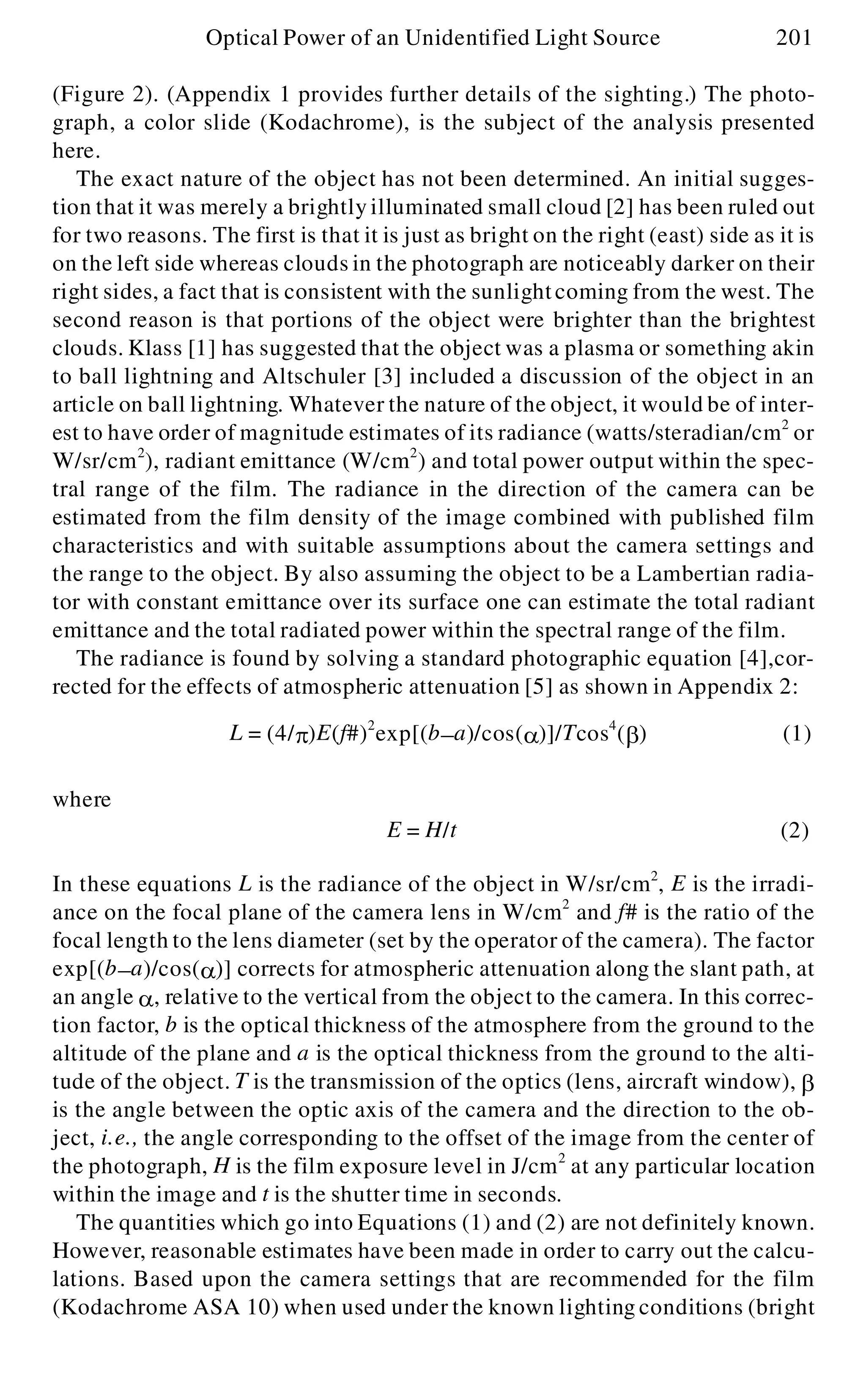 (Figure 2). (Appendix 1 provides further details of the sighting.) The photo-
graph, a color slide (Kodachrome), is the subject of the analysis presented
here.
The exact nature of the object has not been determined. An initial sugges-
tion that it was merely a brightly illuminated small cloud [2] has been ruled out
for two reasons. The first is that it is just as bright on the right (east) side as it is
on the left side whereas clouds in the photograph are noticeably darker on their
right sides, a fact that is consistent with the sunlightcoming from the west. The
second reason is that portions of the object were brighter than the brightest
clouds. Klass [1] has suggested that the object was a plasma or something akin
to ball lightning and Altschuler [3] included a discussion of the object in an
article on ball lightning. Whatever the nature of the object, it would be of inter-
est to have order of magnitude estimates of its radiance (watts/steradian/cm2
or
W/sr/cm2
), radiant emittance (W/cm2
) and total power output within the spec-
tral range of the film. The radiance in the direction of the camera can be
estimated from the film density of the image combined with published film
characteristics and with suitable assumptions about the camera settings and
the range to the object. By also assuming the object to be a Lambertian radia-
tor with constant emittance over its surface one can estimate the total radiant
emittance and the total radiated power within the spectral range of the film.
The radiance is found by solving a standard photographic equation [4],cor-
rected for the effects of atmospheric attenuation [5] as shown in Appendix 2:
where
In these equations L is the radiance of the object in W/sr/cm2
, E is the irradi-
ance on the focal plane of the camera lens in W/cm2
and f# is the ratio of the
focal length to the lens diameter (set by the operator of the camera). The factor
exp[(b- a)/cos(a )] corrects for atmospheric attenuation along the slant path, at
an angle a , relative to the vertical from the object to the camera. In this correc-
tion factor, b is the optical thickness of the atmosphere from the ground to the
altitude of the plane and a is the optical thickness from the ground to the alti-
tude of the object. T is the transmission of the optics (lens, aircraft window), b
is the angle between the optic axis of the camera and the direction to the ob-
ject, i.e., the angle corresponding to the offset of the image from the center of
the photograph, H is the film exposure level in J/cm2
at any particular location
within the image and t is the shutter time in seconds.
The quantities which go into Equations (1) and (2) are not definitely known.
However, reasonable estimates have been made in order to carry out the calcu-
lations. Based upon the camera settings that are recommended for the film
(Kodachrome ASA 10) when used under the known lighting conditions (bright
Optical Power of an Unidentified Light Source 201
L = (4/p )E(f#)2
exp[(b- a)/cos(a )]/Tcos4
(b ) (1)
E = H/t (2)
 