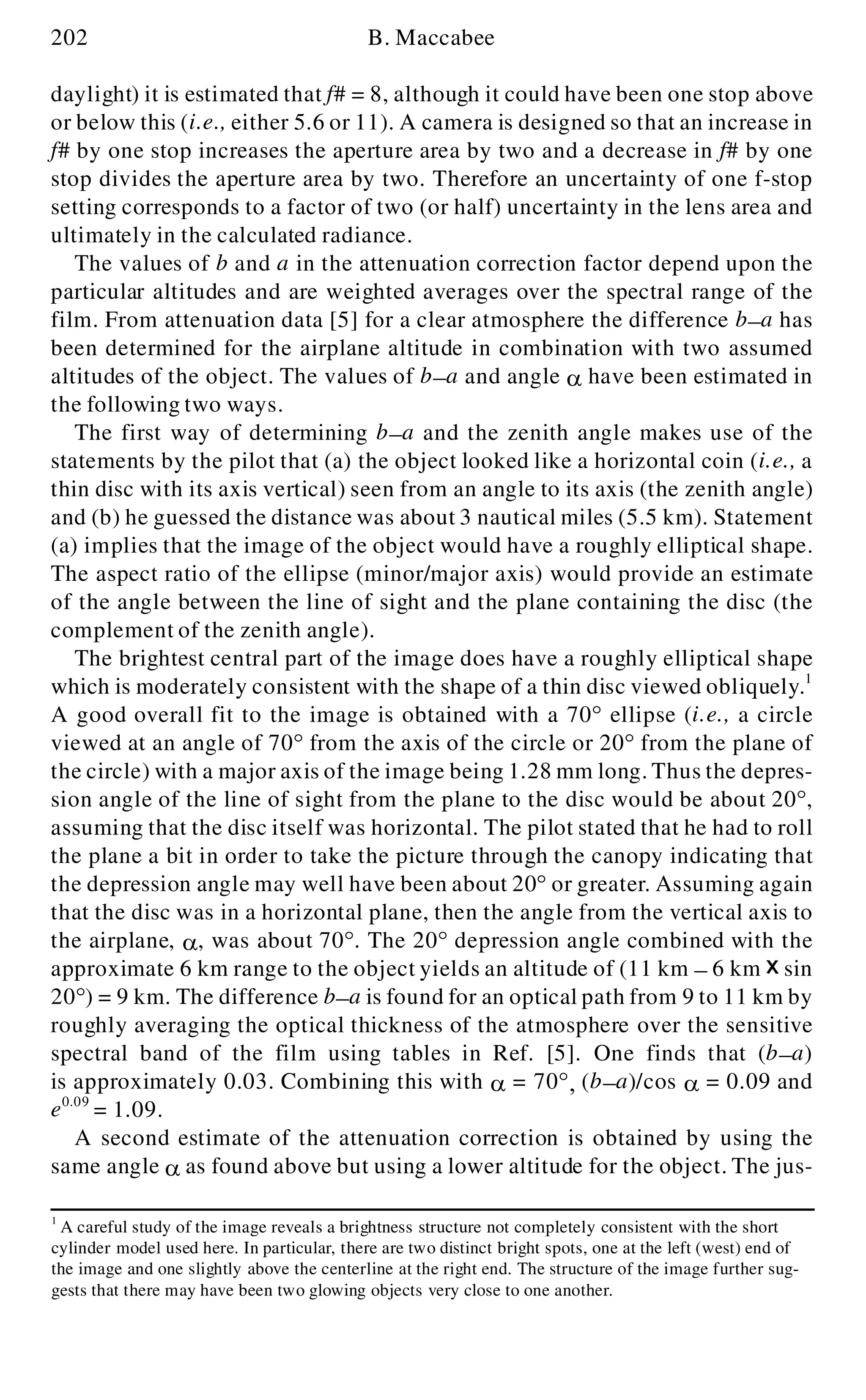 202 B. Maccabee
daylight) it is estimated that f# = 8, although it could have been one stop above
or below this (i.e., either 5.6 or 11). A camera is designed so that an increase in
f# by one stop increases the aperture area by two and a decrease in f# by one
stop divides the aperture area by two. Therefore an uncertainty of one f-stop
setting corresponds to a factor of two (or half) uncertainty in the lens area and
ultimately in the calculated radiance.
The values of b and a in the attenuation correction factor depend upon the
particular altitudes and are weighted averages over the spectral range of the
film. From attenuation data [5] for a clear atmosphere the difference b- a has
been determined for the airplane altitude in combination with two assumed
altitudes of the object. The values of b- a and angle a have been estimated in
the following two ways.
The first way of determining b- a and the zenith angle makes use of the
statements by the pilot that (a) the object looked like a horizontal coin (i.e., a
thin disc with its axis vertical) seen from an angle to its axis (the zenith angle)
and (b) he guessed the distance was about 3 nautical miles (5.5 km). Statement
(a) implies that the image of the object would have a roughly elliptical shape.
The aspect ratio of the ellipse (minor/major axis) would provide an estimate
of the angle between the line of sight and the plane containing the disc (the
complement of the zenith angle).
The brightest central part of the image does have a roughly elliptical shape
which is moderately consistent with the shape of a thin disc viewed obliquely.1
A good overall fit to the image is obtained with a 70° ellipse (i.e., a circle
viewed at an angle of 70° from the axis of the circle or 20° from the plane of
the circle) with a major axis of the image being 1.28 mm long. Thus the depres-
sion angle of the line of sight from the plane to the disc would be about 20°,
assuming that the disc itself was horizontal. The pilot stated that he had to roll
the plane a bit in order to take the picture through the canopy indicating that
the depression angle may well have been about 20° or greater. Assuming again
that the disc was in a horizontal plane, then the angle from the vertical axis to
the airplane, a , was about 70°. The 20° depression angle combined with the
approximate 6 km range to the object yields an altitude of (11 km - 6 km sin
20°) = 9 km. The difference b- a is found for an optical path from 9 to 11 km by
roughly averaging the optical thickness of the atmosphere over the sensitive
spectral band of the film using tables in Ref. [5]. One finds that (b- a)
is approximately 0.03. Combining this with a = 70°, (b- a)/cos a = 0.09 and
e0.09
= 1.09.
A second estimate of the attenuation correction is obtained by using the
same angle a as found above but using a lower altitude for the object. The jus-
1
A careful study of the image reveals a brightness structure not completely consistent with the short
cylinder model used here. In particular, there are two distinct bright spots, one at the left (west) end of
the image and one slightly above the centerline at the right end. The structure of the image further sug-
gests that there may have been two glowing objects very close to one another.
 