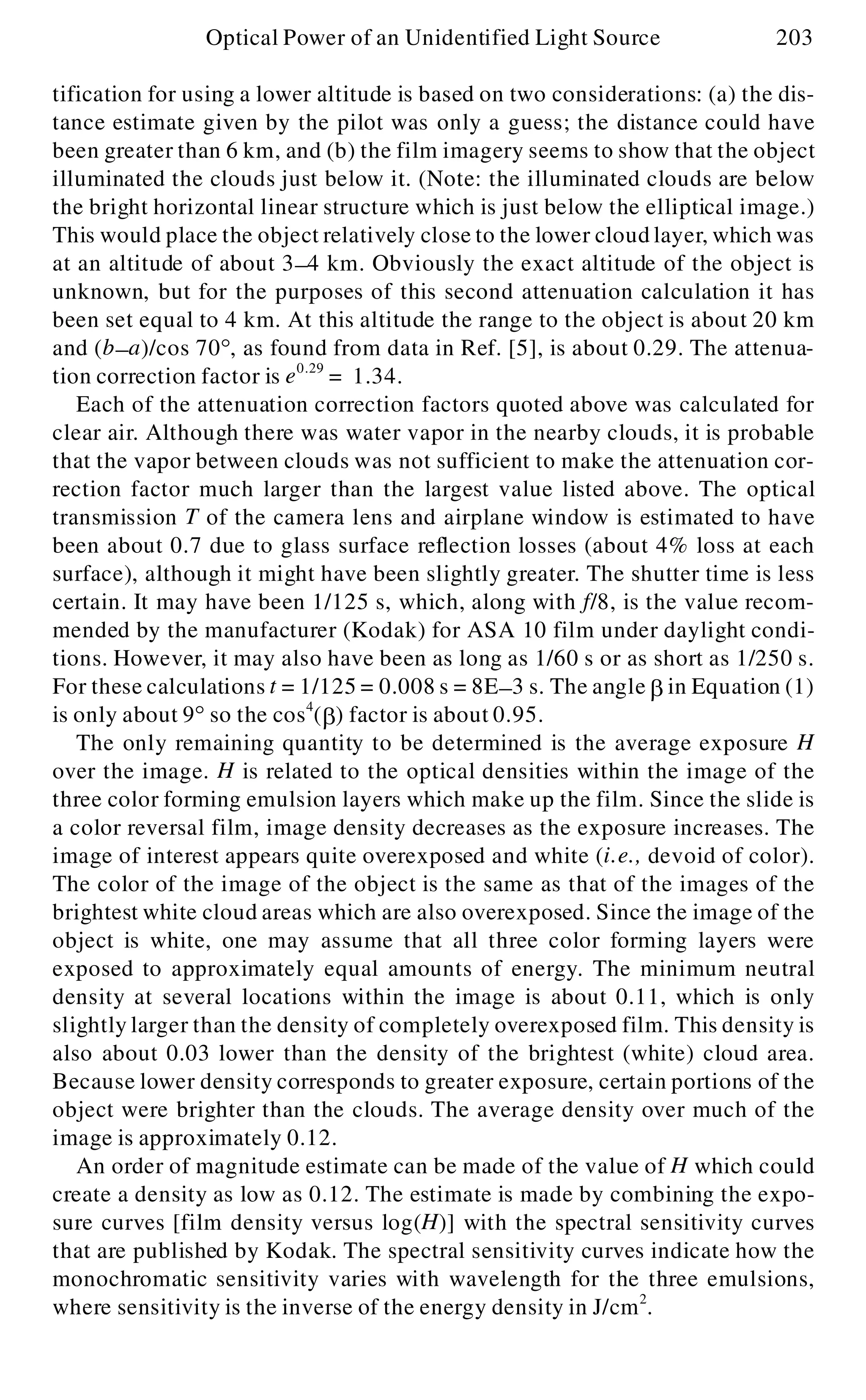 tification for using a lower altitude is based on two considerations: (a) the dis-
tance estimate given by the pilot was only a guess; the distance could have
been greater than 6 km, and (b) the film imagery seems to show that the object
illuminated the clouds just below it. (Note: the illuminated clouds are below
the bright horizontal linear structure which is just below the elliptical image.)
This would place the object relatively close to the lower cloud layer, which was
at an altitude of about 3- 4 km. Obviously the exact altitude of the object is
unknown, but for the purposes of this second attenuation calculation it has
been set equal to 4 km. At this altitude the range to the object is about 20 km
and (b- a)/cos 70°, as found from data in Ref. [5], is about 0.29. The attenua-
tion correction factor is e0.29
= 1.34.
Each of the attenuation correction factors quoted above was calculated for
clear air. Although there was water vapor in the nearby clouds, it is probable
that the vapor between clouds was not sufficient to make the attenuation cor-
rection factor much larger than the largest value listed above. The optical
transmission T of the camera lens and airplane window is estimated to have
been about 0.7 due to glass surface reflection losses (about 4% loss at each
surface), although it might have been slightly greater. The shutter time is less
certain. It may have been 1/125 s, which, along with f/8, is the value recom-
mended by the manufacturer (Kodak) for ASA 10 film under daylight condi-
tions. However, it may also have been as long as 1/60 s or as short as 1/250 s.
For these calculations t = 1/125 = 0.008 s = 8E- 3 s. The angle b in Equation (1)
is only about 9° so the cos4
(b ) factor is about 0.95.
The only remaining quantity to be determined is the average exposure H
over the image. H is related to the optical densities within the image of the
three color forming emulsion layers which make up the film. Since the slide is
a color reversal film, image density decreases as the exposure increases. The
image of interest appears quite overexposed and white (i.e., devoid of color).
The color of the image of the object is the same as that of the images of the
brightest white cloud areas which are also overexposed. Since the image of the
object is white, one may assume that all three color forming layers were
exposed to approximately equal amounts of energy. The minimum neutral
density at several locations within the image is about 0.11, which is only
slightly larger than the density of completely overexposed film. This density is
also about 0.03 lower than the density of the brightest (white) cloud area.
Because lower density corresponds to greater exposure, certain portions of the
object were brighter than the clouds. The average density over much of the
image is approximately 0.12.
An order of magnitude estimate can be made of the value of H which could
create a density as low as 0.12. The estimate is made by combining the expo-
sure curves [film density versus log(H)] with the spectral sensitivity curves
that are published by Kodak. The spectral sensitivity curves indicate how the
monochromatic sensitivity varies with wavelength for the three emulsions,
where sensitivity is the inverse of the energy density in J/cm2
.
Optical Power of an Unidentified Light Source 203
 