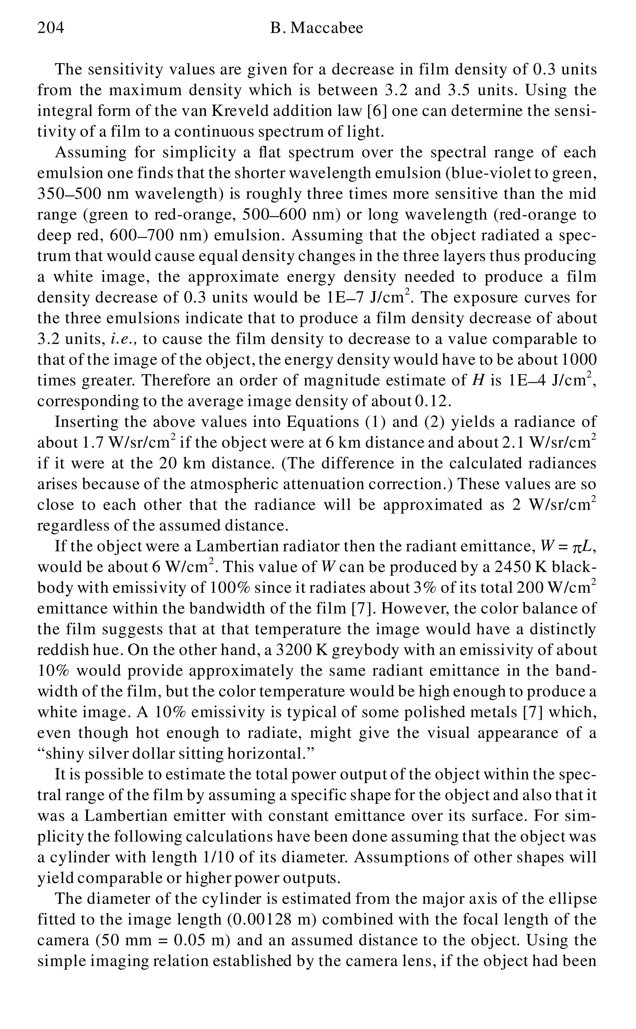 204 B. Maccabee
The sensitivity values are given for a decrease in film density of 0.3 units
from the maximum density which is between 3.2 and 3.5 units. Using the
integral form of the van Kreveld addition law [6] one can determine the sensi-
tivity of a film to a continuous spectrum of light.
Assuming for simplicity a flat spectrum over the spectral range of each
emulsion one finds that the shorter wavelength emulsion (blue-violet to green,
350- 500 nm wavelength) is roughly three times more sensitive than the mid
range (green to red-orange, 500- 600 nm) or long wavelength (red-orange to
deep red, 600- 700 nm) emulsion. Assuming that the object radiated a spec-
trum that would cause equal density changes in the three layers thus producing
a white image, the approximate energy density needed to produce a film
density decrease of 0.3 units would be 1E- 7 J/cm2
. The exposure curves for
the three emulsions indicate that to produce a film density decrease of about
3.2 units, i.e., to cause the film density to decrease to a value comparable to
that of the image of the object, the energy density would have to be about 1000
times greater. Therefore an order of magnitude estimate of H is 1E- 4 J/cm2
,
corresponding to the average image density of about 0.12.
Inserting the above values into Equations (1) and (2) yields a radiance of
about 1.7 W/sr/cm2
if the object were at 6 km distance and about 2.1 W/sr/cm2
if it were at the 20 km distance. (The difference in the calculated radiances
arises because of the atmospheric attenuation correction.) These values are so
close to each other that the radiance will be approximated as 2 W/sr/cm2
regardless of the assumed distance.
If the object were a Lambertian radiator then the radiant emittance, W = p L,
would be about 6 W/cm2
. This value of W can be produced by a 2450 K black-
body with emissivity of 100% since it radiates about 3% of its total 200 W/cm2
emittance within the bandwidth of the film [7]. However, the color balance of
the film suggests that at that temperature the image would have a distinctly
reddish hue. On the other hand, a 3200 K greybody with an emissivity of about
10% would provide approximately the same radiant emittance in the band-
width of the film, but the color temperature would be high enough to produce a
white image. A 10% emissivity is typical of some polished metals [7] which,
even though hot enough to radiate, might give the visual appearance of a
“shiny silver dollar sitting horizontal.”
It is possible to estimate the total power output of the object within the spec-
tral range of the film by assuming a specific shape for the object and also that it
was a Lambertian emitter with constant emittance over its surface. For sim-
plicity the following calculations have been done assuming that the object was
a cylinder with length 1/10 of its diameter. Assumptions of other shapes will
yield comparable or higher power outputs.
The diameter of the cylinder is estimated from the major axis of the ellipse
fitted to the image length (0.00128 m) combined with the focal length of the
camera (50 mm = 0.05 m) and an assumed distance to the object. Using the
simple imaging relation established by the camera lens, if the object had been
 