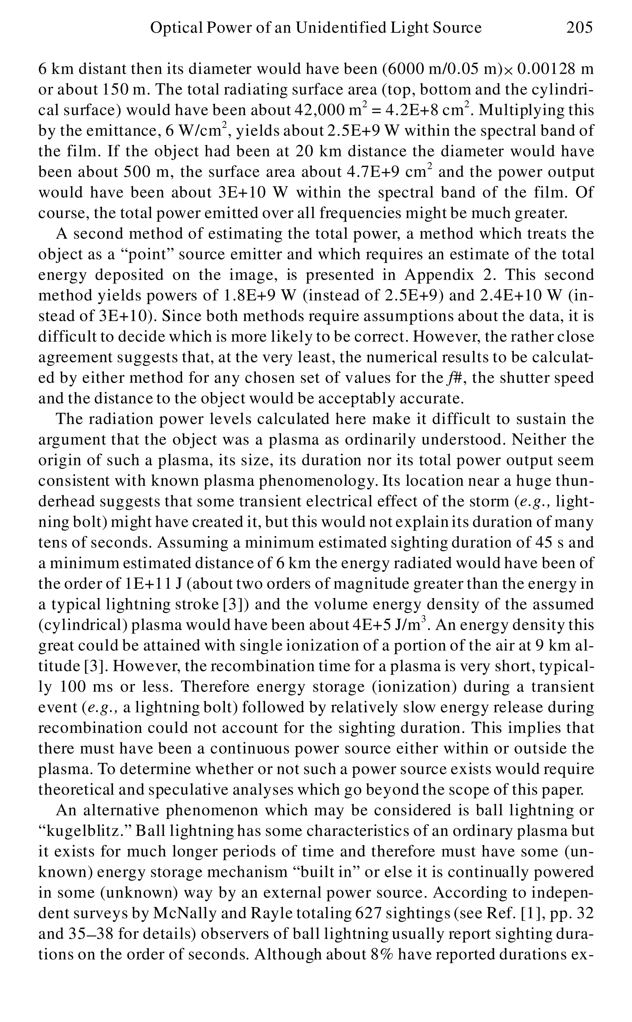 6 km distant then its diameter would have been (6000 m/0.05 m)´ 0.00128 m
or about 150 m. The total radiating surface area (top, bottom and the cylindri-
cal surface) would have been about 42,000 m2
= 4.2E+8 cm2
. Multiplying this
by the emittance, 6 W/cm2
, yields about 2.5E+9 W within the spectral band of
the film. If the object had been at 20 km distance the diameter would have
been about 500 m, the surface area about 4.7E+9 cm2
and the power output
would have been about 3E+10 W within the spectral band of the film. Of
course, the total power emitted over all frequencies might be much greater.
A second method of estimating the total power, a method which treats the
object as a “point” source emitter and which requires an estimate of the total
energy deposited on the image, is presented in Appendix 2. This second
method yields powers of 1.8E+9 W (instead of 2.5E+9) and 2.4E+10 W (in-
stead of 3E+10). Since both methods require assumptions about the data, it is
difficult to decide which is more likely to be correct. However, the rather close
agreement suggests that, at the very least, the numerical results to be calculat-
ed by either method for any chosen set of values for the f#, the shutter speed
and the distance to the object would be acceptably accurate.
The radiation power levels calculated here make it difficult to sustain the
argument that the object was a plasma as ordinarily understood. Neither the
origin of such a plasma, its size, its duration nor its total power output seem
consistent with known plasma phenomenology. Its location near a huge thun-
derhead suggests that some transient electrical effect of the storm (e.g., light-
ning bolt) might have created it, but this would not explain its duration of many
tens of seconds. Assuming a minimum estimated sighting duration of 45 s and
a minimum estimated distance of 6 km the energy radiated would have been of
the order of 1E+11 J (about two orders of magnitude greater than the energy in
a typical lightning stroke [3]) and the volume energy density of the assumed
(cylindrical) plasma would have been about 4E+5 J/m3
. An energy density this
great could be attained with single ionization of a portion of the air at 9 km al-
titude [3]. However, the recombination time for a plasma is very short, typical-
ly 100 ms or less. Therefore energy storage (ionization) during a transient
event (e.g., a lightning bolt) followed by relatively slow energy release during
recombination could not account for the sighting duration. This implies that
there must have been a continuous power source either within or outside the
plasma. To determine whether or not such a power source exists would require
theoretical and speculative analyses which go beyond the scope of this paper.
An alternative phenomenon which may be considered is ball lightning or
“kugelblitz.” Ball lightning has some characteristics of an ordinary plasma but
it exists for much longer periods of time and therefore must have some (un-
known) energy storage mechanism “built in” or else it is continually powered
in some (unknown) way by an external power source. According to indepen-
dent surveys by McNally and Rayle totaling 627 sightings (see Ref. [1], pp. 32
and 35- 38 for details) observers of ball lightning usually report sighting dura-
tions on the order of seconds. Although about 8% have reported durations ex-
Optical Power of an Unidentified Light Source 205
 