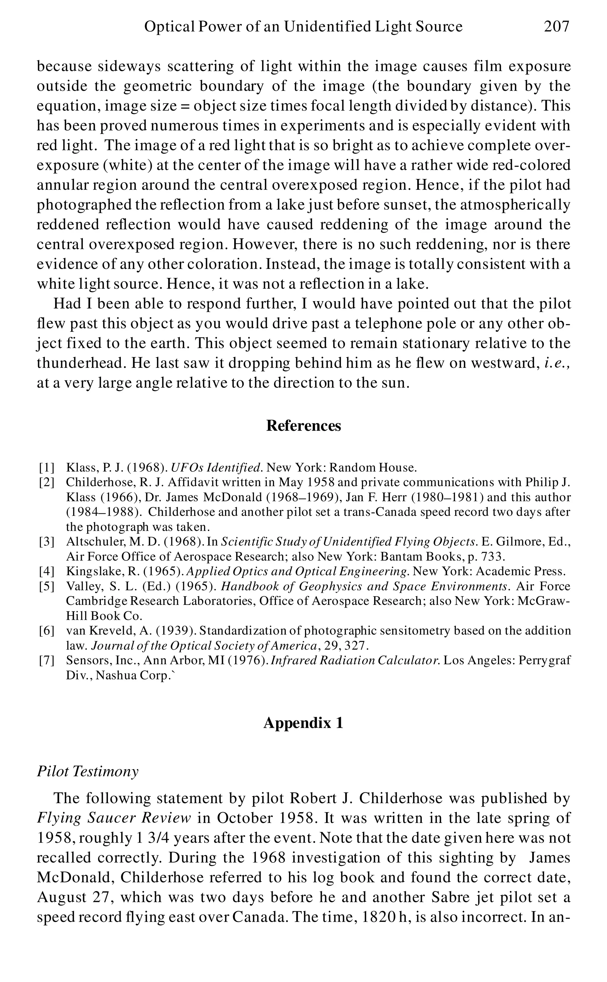 because sideways scattering of light within the image causes film exposure
outside the geometric boundary of the image (the boundary given by the
equation, image size = object size times focal length divided by distance). This
has been proved numerous times in experiments and is especially evident with
red light. The image of a red light that is so bright as to achieve complete over-
exposure (white) at the center of the image will have a rather wide red-colored
annular region around the central overexposed region. Hence, if the pilot had
photographed the reflection from a lake just before sunset, the atmospherically
reddened reflection would have caused reddening of the image around the
central overexposed region. However, there is no such reddening, nor is there
evidence of any other coloration. Instead, the image is totally consistent with a
white light source. Hence, it was not a reflection in a lake.
Had I been able to respond further, I would have pointed out that the pilot
flew past this object as you would drive past a telephone pole or any other ob-
ject fixed to the earth. This object seemed to remain stationary relative to the
thunderhead. He last saw it dropping behind him as he flew on westward, i.e.,
at a very large angle relative to the direction to the sun.
References
[1] Klass, P. J. (1968). UFOs Identified. New York: Random House.
[2] Childerhose, R. J. Affidavit written in May 1958 and private communications with Philip J.
Klass (1966), Dr. James McDonald (1968- 1969), Jan F. Herr (1980- 1981) and this author
(1984- 1988). Childerhose and another pilot set a trans-Canada speed record two days after
the photograph was taken.
[3] Altschuler, M. D. (1968).In Scientific Study of Unidentified Flying Objects. E. Gilmore, Ed.,
Air Force Office of Aerospace Research; also New York: Bantam Books, p. 733.
[4] Kingslake, R. (1965). Applied Optics and Optical Engineering. New York: Academic Press.
[5] Valley, S. L. (Ed.) (1965). Handbook of Geophysics and Space Environments. Air Force
Cambridge Research Laboratories, Office of Aerospace Research; also New York: McGraw-
Hill Book Co.
[6] van Kreveld, A. (1939). Standardization of photographic sensitometry based on the addition
law. Journal of the Optical Society of America, 29, 327.
[7] Sensors, Inc., Ann Arbor, MI (1976).Infrared Radiation Calculator. Los Angeles: Perrygraf
Div., Nashua Corp.`
Appendix 1
Pilot Testimony
The following statement by pilot Robert J. Childerhose was published by
Flying Saucer Review in October 1958. It was written in the late spring of
1958, roughly 1 3/4 years after the event. Note that the date given here was not
recalled correctly. During the 1968 investigation of this sighting by James
McDonald, Childerhose referred to his log book and found the correct date,
August 27, which was two days before he and another Sabre jet pilot set a
speed record flying east over Canada. The time, 1820 h, is also incorrect. In an-
Optical Power of an Unidentified Light Source 207
 