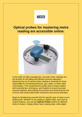 Optical probes for mastering metre
reading are accessible online.
In the realm of utility management, accurate meter readings are
the linchpin for fair billing and efficient resource allocation.
Mastering the art of manual meter reading is essential for those
responsible for monitoring electricity, gas, water, or other utility
consumption. This comprehensive guide aims to equip readers
with essential tips, techniques, and insights to ensure accurate
manual readings, demystifying the process and minimizing the risk
of errors that could impact both consumers and service providers.
Begin by familiarizing yourself with the specific type of meter you're
dealing with. Whether it's an analog or digital meter, each has its
unique features, you can get Optical Probes Online for different
kinds of meters. Analog meters have rotating dials, while digital
 