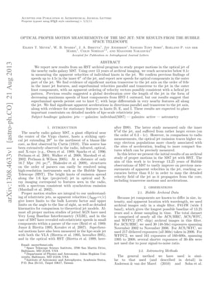 arXiv:1308.4633v1[astro-ph.CO]21Aug2013
Accepted for Publication in Astrophysical Journal Letters
Preprint typeset using LATEX style emulateapj v. 5/2/11
OPTICAL PROPER MOTION MEASUREMENTS OF THE M87 JET: NEW RESULTS FROM THE HUBBLE
SPACE TELESCOPE
Eileen T. Meyer1
, W. B. Sparks1
, J. A. Biretta1
, Jay Anderson1
, Sangmo Tony Sohn1
, Roeland P. van der
Marel1
, Colin Norman1,2
, and Masanori Nakamura3
Accepted for Publication in Astrophysical Journal Letters
ABSTRACT
We report new results from an HST archival program to study proper motions in the optical jet of
the nearby radio galaxy M87. Using over 13 years of archival imaging, we reach accuracies below 0.1c
in measuring the apparent velocities of individual knots in the jet. We conﬁrm previous ﬁndings of
speeds up to 4.5c in the inner 6′′
of the jet, and report new speeds for optical components in the outer
part of the jet. We ﬁnd evidence of signiﬁcant motion transverse to the jet axis on the order of 0.6c
in the inner jet features, and superluminal velocities parallel and transverse to the jet in the outer
knot components, with an apparent ordering of velocity vectors possibly consistent with a helical jet
pattern. Previous results suggested a global deceleration over the length of the jet in the form of
decreasing maximum speeds of knot components from HST-1 outward, but our results suggest that
superluminal speeds persist out to knot C, with large diﬀerentials in very nearby features all along
the jet. We ﬁnd signiﬁcant apparent accelerations in directions parallel and transverse to the jet axis,
along with evidence for stationary features in knots D, E, and I. These results are expected to place
important constraints on detailed models of kpc-scale relativistic jets.
Subject headings: galaxies: jets — galaxies: individual(M87) — galaxies: active — astrometry
1. INTRODUCTION
The nearby radio galaxy M87, a giant elliptical near
the center of the Virgo cluster, hosts a striking opti-
cal jet extending 20′′
to the northwest of a blazar-like
core, as ﬁrst observed by Curtis (1918). This source has
been extensively observed in the radio, infrared, optical,
and X-rays (e.g., Owen et al. 1989; Sparks et al. 1996;
Perlman et al. 2001; Walker et al. 2008; Marshall et al.
2002; Perlman & Wilson 2005). At a distance of only
16.7 Mpc (81 pc/′′
, Blakeslee et al. 2009), structures
on the order of parsecs can easily be resolved using
high-resolution instruments such as the Hubble Space
Telescope (HST). The bright knots of emission spread
along the 1.6 kpc (projected) jet in optical and X-
ray imaging correspond to features seen in the radio,
with a spectrum consistent with synchrotron emission
(Marshall et al. 2002).
Proper motion studies are integral to our understand-
ing of relativistic jets, as apparent velocities (βapp=v/c)
give lower limits to the bulk Lorentz factor and upper
limits on the angle to the line of sight, as well as detailed
kinematics for comparison to theoretical jet models. Al-
most all proper motion studies of jetted AGN have used
Very Long Baseline Interferometry (VLBI), and in the
case of M87 have revealed sub-relativistic speeds in small
components within a parsec of the core (Reid et al. 1989;
Junor & Biretta 1995; Kovalev et al. 2007). Superlumi-
nal motions have also been measured in the kpc-scale jet
with both the VLA (Biretta et al. 1995, hereafter B95),
and in the optical with HST (Biretta et al. 1999, here-
Email: meyer@stsci.edu
1 Space Telescope Science Institute, 3700 San Martin Drive,
Baltimore, MD 21218, USA
2 Department of Physics and Astronomy, Johns Hopkins Uni-
versity, Baltimore, MD 21218, USA
3 Institute of Astronomy and Astrophysics, Academia Sinica,
P.O. Box 23-141, Taipei 10617, Taiwan
after B99). The latter study measured only the inner
6′′
of the jet, and suﬀered from rather larger errors (on
the order of 0.3 - 1c). However, in comparison to radio
measurements, the optical jet emission traces higher en-
ergy electron populations more closely associated with
the sites of acceleration, leading to more compact fea-
tures which can be precisely measured.
In this letter we present the initial results of an archival
study of proper motions in the M87 jet with HST. The
aim of this work is to leverage 13.25 years of Hubble
observations of M87 to vastly improve on previous mea-
surements of apparent velocities in the jet, reaching ac-
curacies better than 0.1c in order to map the detailed
velocity ﬁeld of the jet as it propagates from the core,
including transverse motions and accelerations.
2. OBSERVATIONS
2.1. Hubble Archival Data
Because jet components are known to diﬀer in size, in-
tensity, and apparent location with wavelength, we used
archival images only in a single ﬁlter, F814W (wide I
band), which gives the longest possible baseline of 13.25
years and a dense sampling in time. The total dataset
is comprised of nearly all the ACS/HRC, ACS/WFC,
and WFPC2 (PC chip) archival images in this ﬁlter.
For ACS/HRC, we used 30 (48-50s) exposures spanning
November 2002 to November 2006. For ACS/WFC, we
used 217 dithered exposures (all 360s) taken in 2006. For
WFPC2, we used 161 exposures of 160-600s, spanning
1995 to 2008; several shorter exposures of 30-40s were
not used due to poor signal-to-noise ratio.
2.2. Astrometry Methods
The general method we have used is simi-
lar to that used (and described in detail) in
Anderson & van der Marel (2010) and Sohn et al.
 