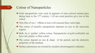 Colour of Nanoparticles
 Gold nanoparticles were used as pigment of ruby-colored stained glass
dating back to the 17th century. 1-10 nm sized particles give rise to this
colour.
 Thin film of Au (~ 100nm or less) will transmit blue-violet light.
 The colour of metallic nanoparticles depends on size in the nanoscale
regime.
 Bulk Au is ‘golden’ yellow colour. Nanoparticles of gold (colloidal) can
have red, purple, or blue colour.
 The colour depend on size & shape of the particle and the dielectric
properties of the medium.
 Surface plasmonns are excited by incident electromagnetic radiation.
14
 