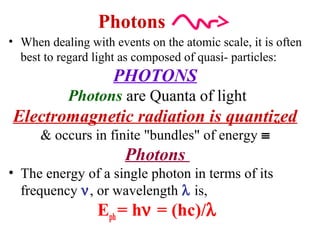 Photons
• When dealing with events on the atomic scale, it is often
best to regard light as composed of quasi- particles:
PHOTONS
Photons are Quanta of light
Electromagnetic radiation is quantized
& occurs in finite "bundles" of energy ≡
Photons
• The energy of a single photon in terms of its
frequency ν, or wavelength λ is,
Eph= hν = (hc)/λ
 