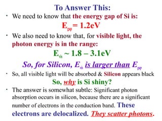 To Answer This:
• We need to know that the energy gap of Si is:
Egap = 1.2eV
• We also need to know that, for visible light, the
photon energy is in the range:
Evis ~ 1.8 – 3.1eV
So, for Silicon, Evis is larger than Egap
• So, all visible light will be absorbed & Silicon appears black
So, why is Si shiny?
• The answer is somewhat subtle: Significant photon
absorption occurs in silicon, because there are a significant
number of electrons in the conduction band. These
electrons are delocalized. They scatter photons.
 