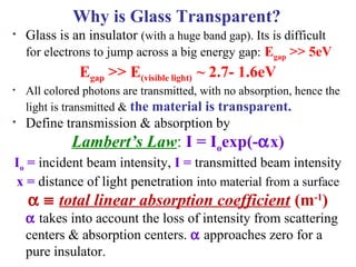 Why is Glass Transparent?
• Glass is an insulator (with a huge band gap). Its is difficult
for electrons to jump across a big energy gap: Egap >> 5eV
Egap >> E(visible light) ~ 2.7- 1.6eV
• All colored photons are transmitted, with no absorption, hence the
light is transmitted & the material is transparent.
• Define transmission & absorption by
Lambert’s Law: I = Ioexp(-αx)
Io = incident beam intensity, I = transmitted beam intensity
x = distance of light penetration into material from a surface
α ≡ total linear absorption coefficient (m-1
)
α takes into account the loss of intensity from scattering
centers & absorption centers. α approaches zero for a
pure insulator.
 