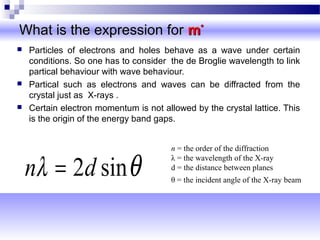 What is the expression forWhat is the expression for mm**
 Particles of electrons and holes behave as a wave under certain
conditions. So one has to consider the de Broglie wavelength to link
partical behaviour with wave behaviour.
 Partical such as electrons and waves can be diffracted from the
crystal just as X-rays .
 Certain electron momentum is not allowed by the crystal lattice. This
is the origin of the energy band gaps.
θλ sin2dn =
n = the order of the diffraction
λ = the wavelength of the X-ray
d = the distance between planes
θ = the incident angle of the X-ray beam
 