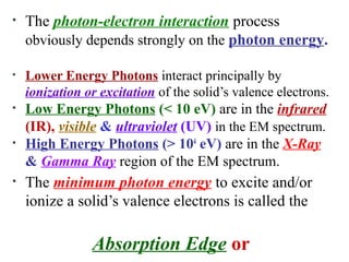• The photon-electron interaction process
obviously depends strongly on the photon energy.
• Lower Energy Photons interact principally by
ionization or excitation of the solid’s valence electrons.
• Low Energy Photons (< 10 eV) are in the infrared
(IR), visible & ultraviolet (UV) in the EM spectrum.
• High Energy Photons (> 104
eV) are in the X-Ray
& Gamma Ray region of the EM spectrum.
• The minimum photon energy to excite and/or
ionize a solid’s valence electrons is called the
Absorption Edge or
 