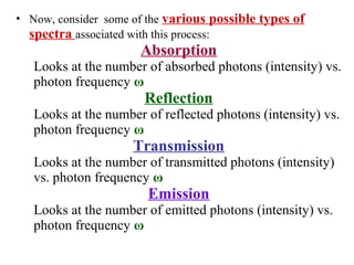 • Now, consider some of the various possible types of
spectra associated with this process:
Absorption
Looks at the number of absorbed photons (intensity) vs.
photon frequency ω
Reflection
Looks at the number of reflected photons (intensity) vs.
photon frequency ω
Transmission
Looks at the number of transmitted photons (intensity)
vs. photon frequency ω
Emission
Looks at the number of emitted photons (intensity) vs.
photon frequency ω
 