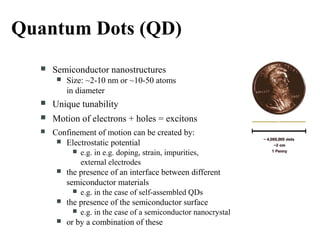 Quantum Dots (QD)
 Semiconductor nanostructures
 Size: ~2-10 nm or ~10-50 atoms
in diameter
 Unique tunability
 Motion of electrons + holes = excitons
 Confinement of motion can be created by:
 Electrostatic potential
 e.g. in e.g. doping, strain, impurities,
external electrodes
 the presence of an interface between different
semiconductor materials
 e.g. in the case of self-assembled QDs
 the presence of the semiconductor surface
 e.g. in the case of a semiconductor nanocrystal
 or by a combination of these
 