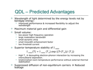 QDL – Predicted Advantages
 Wavelength of light determined by the energy levels not by
bandgap energy:
 improved performance & increased flexibility to adjust the
wavelength
 Maximum material gain and differential gain
 Small volume:
 low power high frequency operation
 large modulation bandwidth
 small dynamic chirp
 small linewidth enhancement factor
 low threshold current
 Superior temperature stability of I threshold
I threshold
(T) = I threshold
(Tref
).exp ((T-(Tref
))/ (T0
))
 High T0
 decoupling electron-phonon interaction by increasing the
intersubband separation.
 Undiminished room-temperature performance without external thermal
stabilization
 Suppressed diffusion of non-equilibrium carriers  Reduced
leakage
 