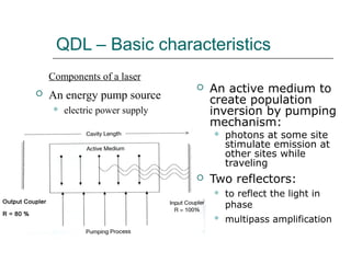 QDL – Basic characteristics
 An active medium to
create population
inversion by pumping
mechanism:
 photons at some site
stimulate emission at
other sites while
traveling
 Two reflectors:
 to reflect the light in
phase
 multipass amplification
Components of a laser
 An energy pump source
 electric power supply
 
