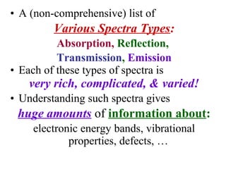• A (non-comprehensive) list of
Various Spectra Types:
Absorption, Reflection,
Transmission, Emission
• Each of these types of spectra is
very rich, complicated, & varied!
• Understanding such spectra gives
huge amounts of information about:
electronic energy bands, vibrational
properties, defects, …
 