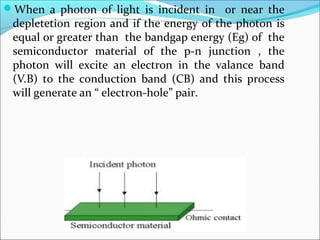 When a photon of light is incident in or near the
depletetion region and if the energy of the photon is
equal or greater than the bandgap energy (Eg) of the
semiconductor material of the p-n junction , the
photon will excite an electron in the valance band
(V.B) to the conduction band (CB) and this process
will generate an “ electron-hole” pair.
 
