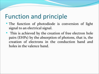 Function and principle
 The function of photodiode is conversion of light
signal to an electrical signal.
 This is achieved by the creation of free electron hole
pairs (EHPs) by the absorption of photons, that is, the
creation of electrons in the conduction band and
holes in the valence band.
 