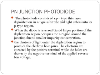 PN JUNCTION PHOTODIODE
 The photodiode consists of a p+ type thin layer
deposited on an n type substrate and light enters into its
p-type region.
When the diode is reversed biased larger portion of the
depletetion region occupies the n region around the
junction due to smaller impurity concentration.
the photons of light enter the depletetion region to
produce the electron hole pairs.The electrons are
attracted by the positive terminal while the holes are
drawn by the negative terminal of the applied reverse
bias voltage.
 