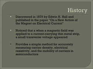 • Discovered in 1879 by Edwin H. Hall and
published in the paper "On a New Action of
the Magnet on Electrical Current"
• Noticed that a when a magnetic field was
applied to a current-carrying thin metal strip,
a small transverse voltage appeared
• Provides a simple method for accurately
measuring carrier density, electrical
resistivity, and the mobility of carriers in
semiconductors
 
