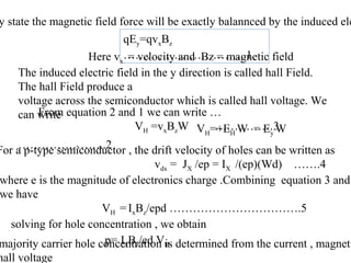 qEy=qvxBz
…………………………..1.
y state the magnetic field force will be exactly balannced by the induced ele
Here vx = velocity and Bz = magnetic field
The induced electric field in the y direction is called hall Field.
The hall Field produce a
voltage across the semiconductor which is called hall voltage. We
can write
VH=+EH W = Ey W
…………………..2
From equation 2 and 1 we can write …
VH =vxBzW ……………3
For a p-type semiconductor , the drift velocity of holes can be written as
vdx = JX /ep = IX /(ep)(Wd) …….4
where e is the magnitude of electronics charge .Combining equation 3 and
we have
VH =IxBz/epd …………………………….5
solving for hole concentration , we obtain
p= IxBz/ed VHmajority carrier hole concentration is determined from the current , magneti
hall voltage
 