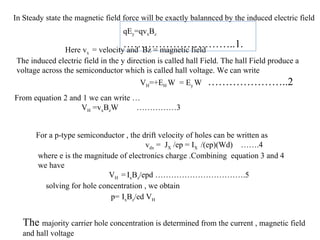qEy=qvxBz
…………………………..1.
In Steady state the magnetic field force will be exactly balannced by the induced electric field
Here vx = velocity and Bz = magnetic field
The induced electric field in the y direction is called hall Field. The hall Field produce a
voltage across the semiconductor which is called hall voltage. We can write
VH=+EH W = Ey W …………………..2
From equation 2 and 1 we can write …
VH =vxBzW ……………3
For a p-type semiconductor , the drift velocity of holes can be written as
vdx = JX /ep = IX /(ep)(Wd) …….4
where e is the magnitude of electronics charge .Combining equation 3 and 4
we have
VH =IxBz/epd …………………………….5
solving for hole concentration , we obtain
p= IxBz/ed VH
The majority carrier hole concentration is determined from the current , magnetic field
and hall voltage
 